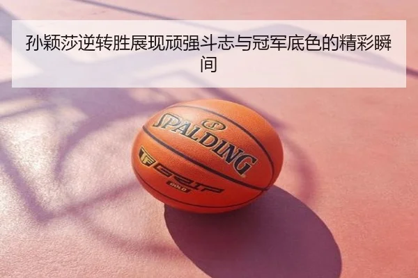孙颖莎逆转胜展现顽强斗志与冠军底色的精彩瞬间