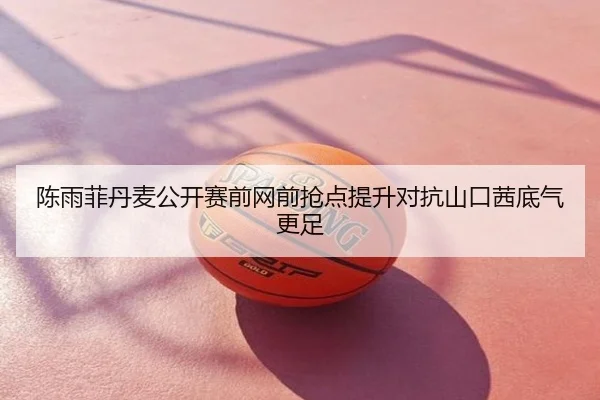 陈雨菲丹麦公开赛前网前抢点提升对抗山口茜底气更足